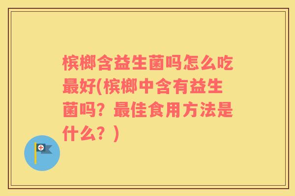 槟榔含益生菌吗怎么吃最好(槟榔中含有益生菌吗？最佳食用方法是什么？)