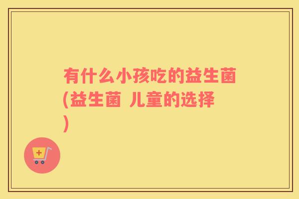 有什么小孩吃的益生菌(益生菌 儿童的选择)