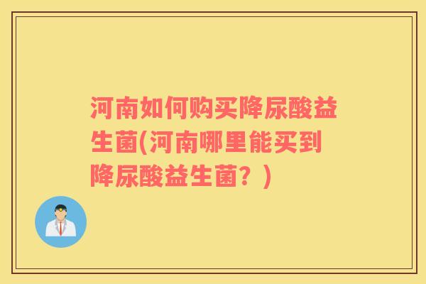 河南如何购买降尿酸益生菌(河南哪里能买到降尿酸益生菌？)