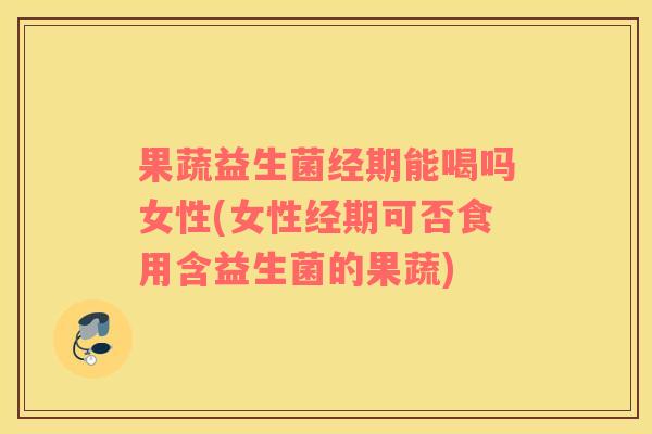 果蔬益生菌经期能喝吗女性(女性经期可否食用含益生菌的果蔬)