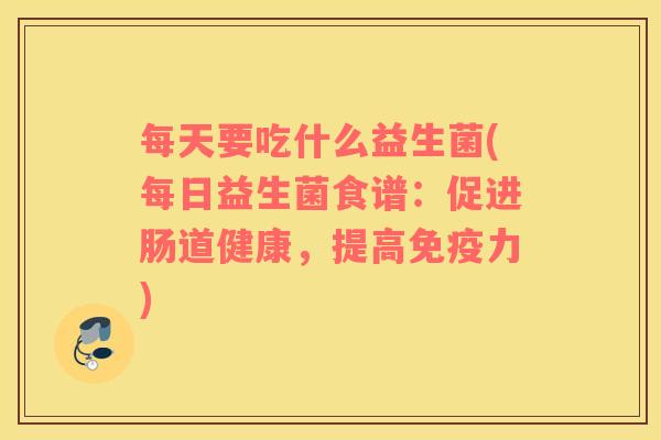 每天要吃什么益生菌(每日益生菌食谱：促进肠道健康，提高免疫力)