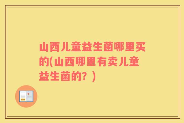 山西儿童益生菌哪里买的(山西哪里有卖儿童益生菌的？)