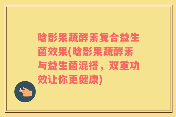 晗影果蔬酵素复合益生菌效果(晗影果蔬酵素与益生菌混搭，双重功效让你更健康)