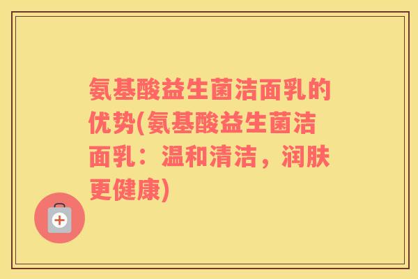 氨基酸益生菌洁面乳的优势(氨基酸益生菌洁面乳：温和清洁，润肤更健康)