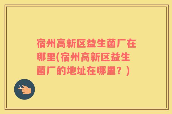 宿州高新区益生菌厂在哪里(宿州高新区益生菌厂的地址在哪里？)