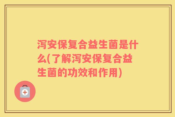 泻安保复合益生菌是什么(了解泻安保复合益生菌的功效和作用)