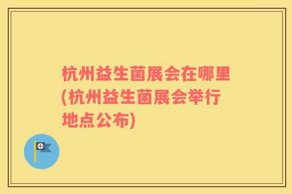 杭州益生菌展会在哪里(杭州益生菌展会举行地点公布)