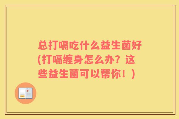 总打嗝吃什么益生菌好(打嗝缠身怎么办？这些益生菌可以帮你！)
