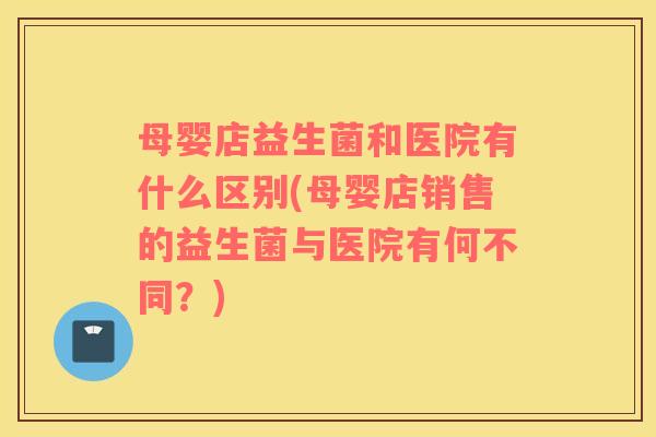母婴店益生菌和医院有什么区别(母婴店销售的益生菌与医院有何不同？)