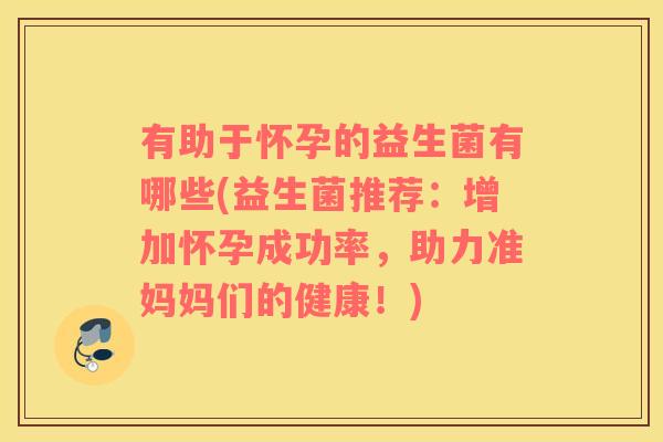 有助于怀孕的益生菌有哪些(益生菌推荐：增加怀孕成功率，助力准妈妈们的健康！)