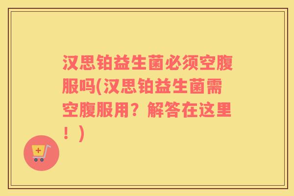 汉思铂益生菌必须空腹服吗(汉思铂益生菌需空腹服用？解答在这里！)