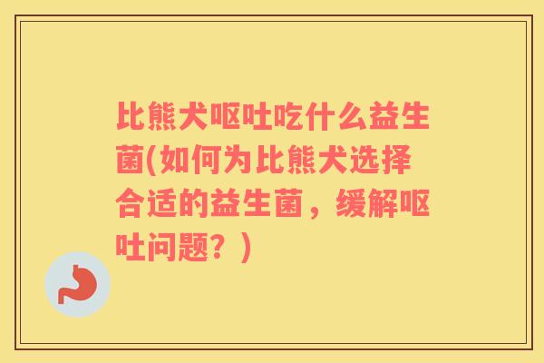 比熊犬呕吐吃什么益生菌(如何为比熊犬选择合适的益生菌，缓解呕吐问题？)