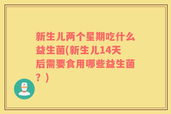 新生儿两个星期吃什么益生菌(新生儿14天后需要食用哪些益生菌？)