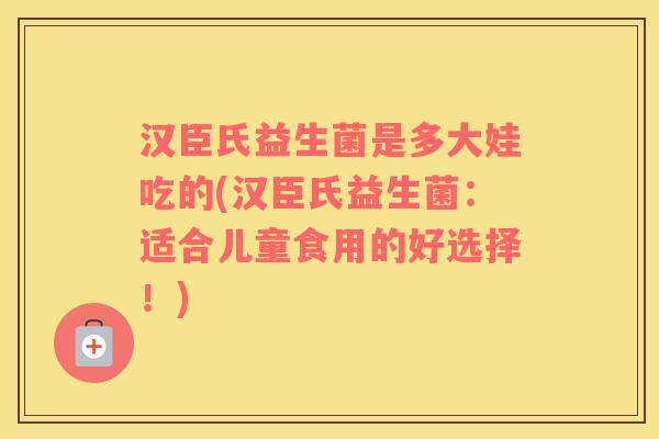 汉臣氏益生菌是多大娃吃的(汉臣氏益生菌：适合儿童食用的好选择！)