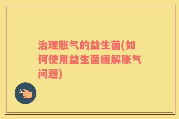 治理胀气的益生菌(如何使用益生菌缓解胀气问题)