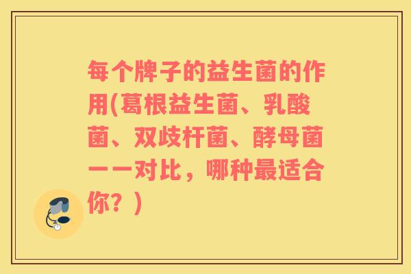 每个牌子的益生菌的作用(葛根益生菌、乳酸菌、双歧杆菌、酵母菌一一对比，哪种最适合你？)