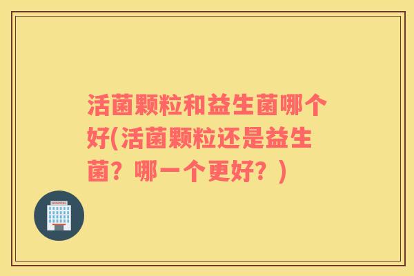 活菌颗粒和益生菌哪个好(活菌颗粒还是益生菌？哪一个更好？)