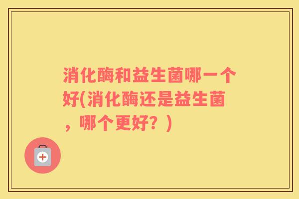消化酶和益生菌哪一个好(消化酶还是益生菌，哪个更好？)
