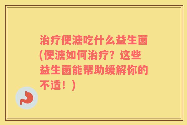 治疗便溏吃什么益生菌(便溏如何治疗？这些益生菌能帮助缓解你的不适！)