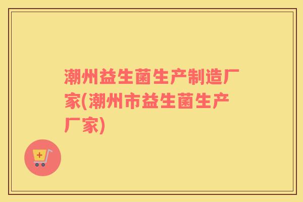 潮州益生菌生产制造厂家(潮州市益生菌生产厂家)