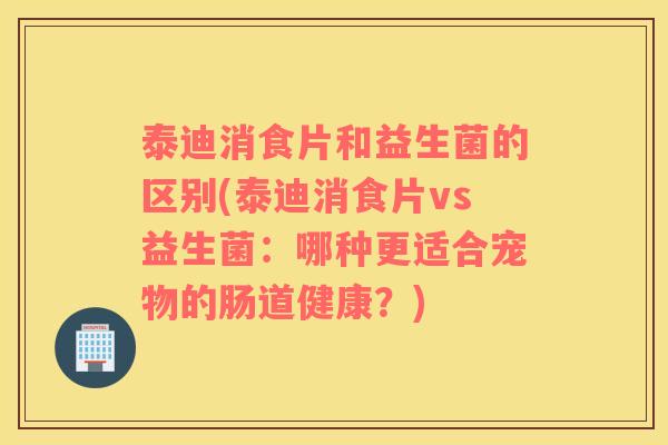 泰迪消食片和益生菌的区别(泰迪消食片vs益生菌：哪种更适合宠物的肠道健康？)
