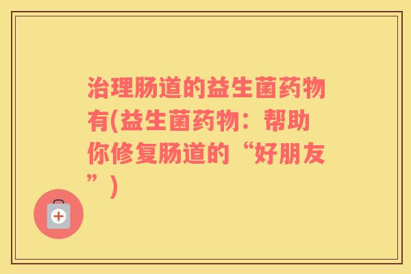 治理肠道的益生菌药物有(益生菌药物：帮助你修复肠道的“好朋友”)