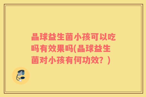 晶球益生菌小孩可以吃吗有效果吗(晶球益生菌对小孩有何功效？)