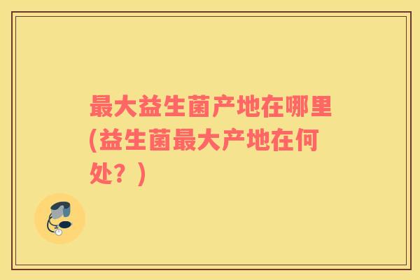 最大益生菌产地在哪里(益生菌最大产地在何处？)