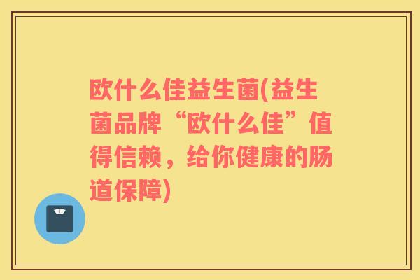 欧什么佳益生菌(益生菌品牌“欧什么佳”值得信赖，给你健康的肠道保障)