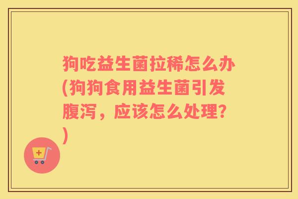 狗吃益生菌拉稀怎么办(狗狗食用益生菌引发腹泻，应该怎么处理？)