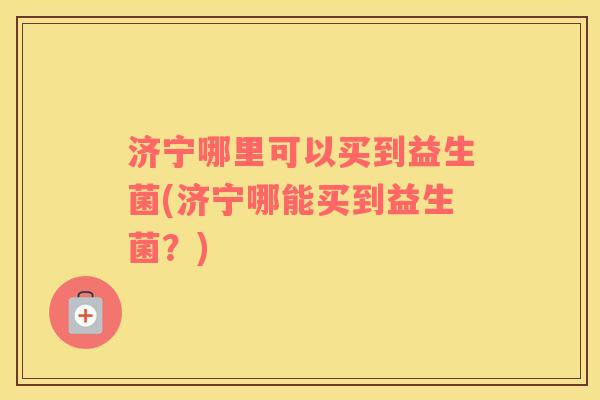 济宁哪里可以买到益生菌(济宁哪能买到益生菌？)