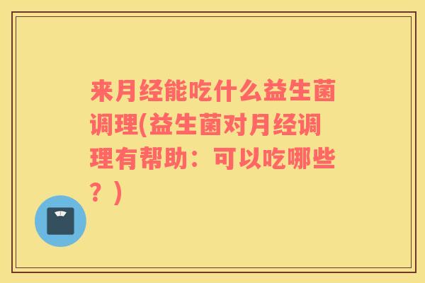 来月经能吃什么益生菌调理(益生菌对月经调理有帮助：可以吃哪些？)