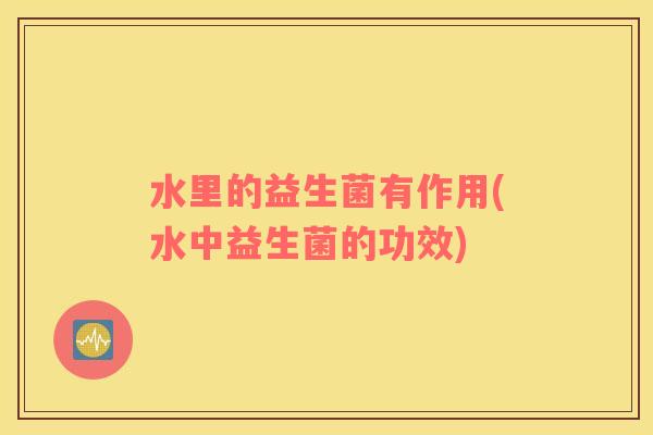 水里的益生菌有作用(水中益生菌的功效)
