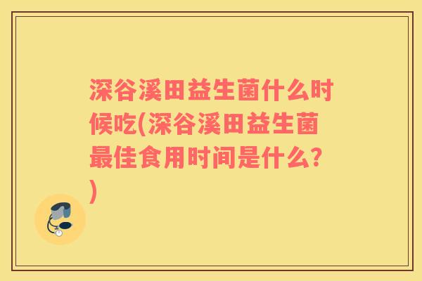 深谷溪田益生菌什么时候吃(深谷溪田益生菌最佳食用时间是什么？)