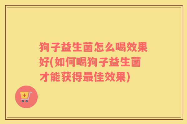 狗子益生菌怎么喝效果好(如何喝狗子益生菌才能获得最佳效果)