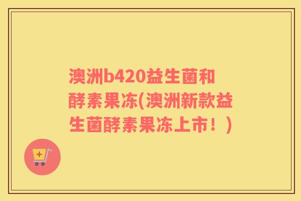澳洲b420益生菌和酵素果冻(澳洲新款益生菌酵素果冻上市！)