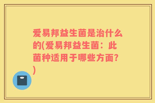 爱易邦益生菌是治什么的(爱易邦益生菌：此菌种适用于哪些方面？)