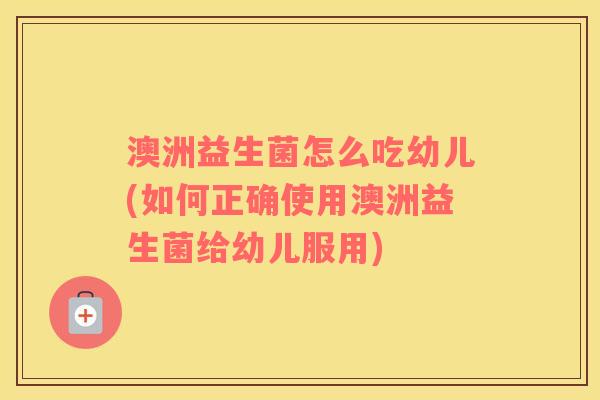 澳洲益生菌怎么吃幼儿(如何正确使用澳洲益生菌给幼儿服用)