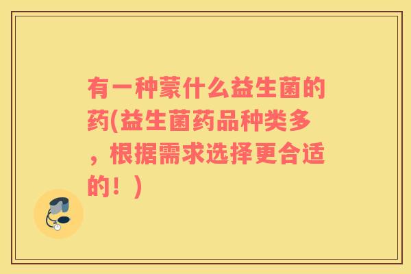 有一种蒙什么益生菌的药(益生菌药品种类多，根据需求选择更合适的！)