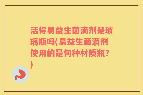活得易益生菌滴剂是玻璃瓶吗(易益生菌滴剂使用的是何种材质瓶？)