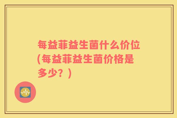 每益菲益生菌什么价位(每益菲益生菌价格是多少？)
