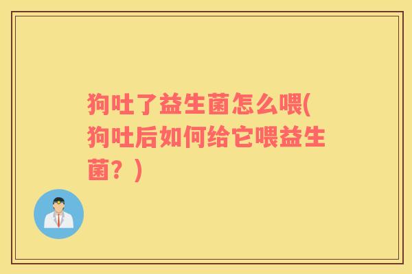 狗吐了益生菌怎么喂(狗吐后如何给它喂益生菌？)