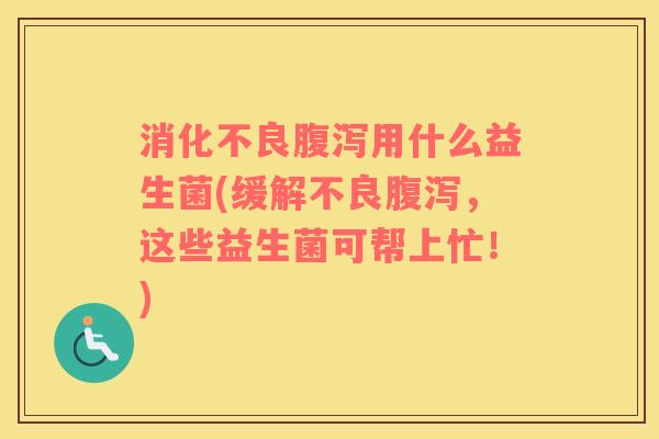 消化不良腹泻用什么益生菌(缓解不良腹泻，这些益生菌可帮上忙！)