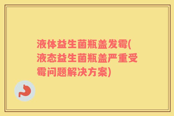 液体益生菌瓶盖发霉(液态益生菌瓶盖严重受霉问题解决方案)