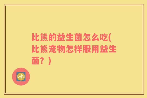 比熊的益生菌怎么吃(比熊宠物怎样服用益生菌？)