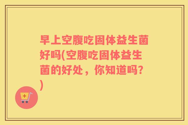 早上空腹吃固体益生菌好吗(空腹吃固体益生菌的好处，你知道吗？)