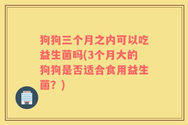 狗狗三个月之内可以吃益生菌吗(3个月大的狗狗是否适合食用益生菌?) 狗狗三个月之内可以吃益生菌吗(3个月大的狗狗是否适合食用益生菌?)