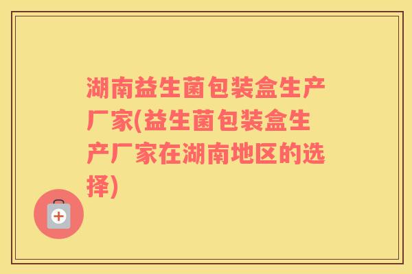 湖南益生菌包装盒生产厂家(益生菌包装盒生产厂家在湖南地区的选择)