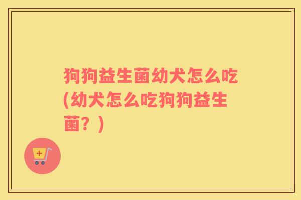 狗狗益生菌幼犬怎么吃(幼犬怎么吃狗狗益生菌？)
