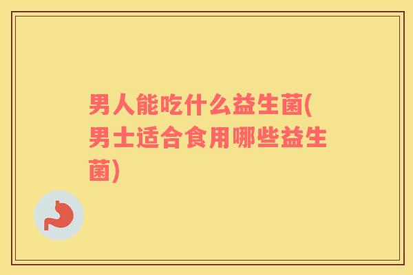 男人能吃什么益生菌(男士适合食用哪些益生菌)
